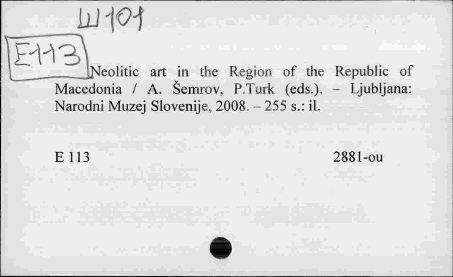 ﻿
l_ 	__iNeolitic art in the Region of the Republic of
Macedonia / A. Semrov, P.Turk (eds.). - Ljubljana:
Narodni Muzej Slovenije, 2008 255 s.: il.
E 113
2881-ou